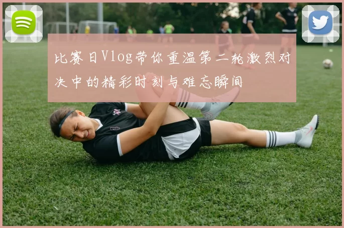 比赛日Vlog带你重温第二轮激烈对决中的精彩时刻与难忘瞬间