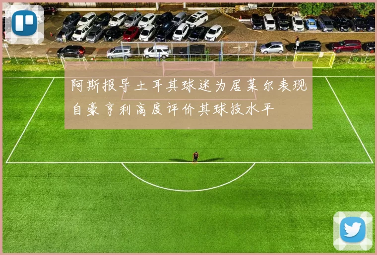 阿斯报导土耳其球迷为居莱尔表现自豪亨利高度评价其球技水平