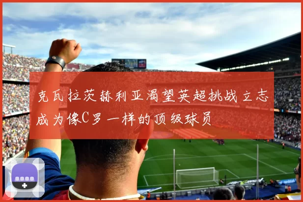 克瓦拉茨赫利亚渴望英超挑战立志成为像C罗一样的顶级球员