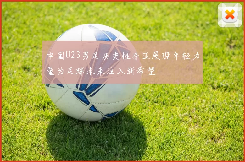 中国U23男足历史性夺亚展现年轻力量为足球未来注入新希望
