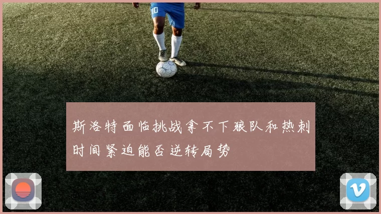 斯洛特面临挑战拿不下狼队和热刺时间紧迫能否逆转局势