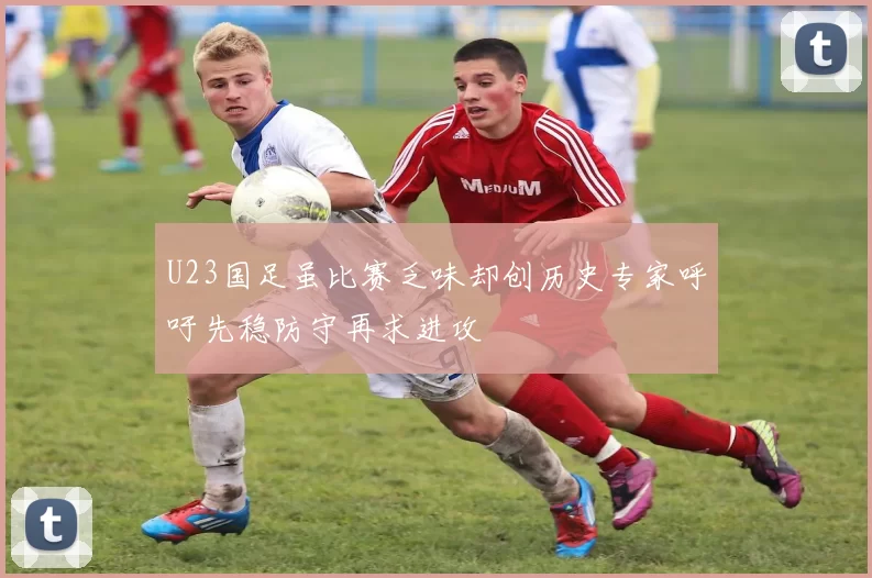 U23国足虽比赛乏味却创历史专家呼吁先稳防守再求进攻