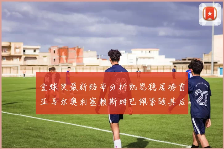 金球奖最新赔率分析凯恩稳居榜首亚马尔奥利塞赖斯姆巴佩紧随其后