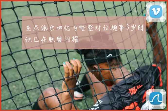 克尼佩尔回忆与哈登对位趣事3岁时他已在联盟闪耀