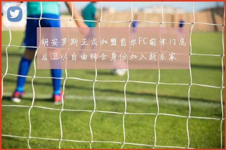 胡安罗斯正式加盟首尔FC前津门虎后卫以自由转会身份加入新东家