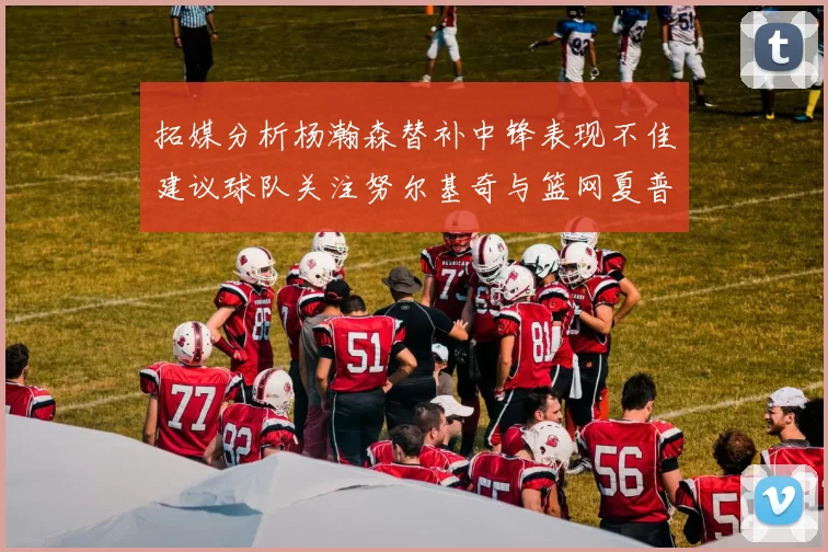 拓媒分析杨瀚森替补中锋表现不佳建议球队关注努尔基奇与篮网夏普