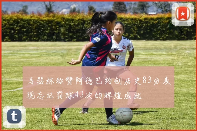 马瑟林称赞阿德巴约创历史83分表现忘记罚球43次的辉煌成就