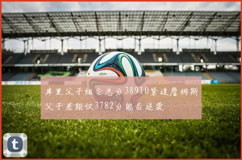 库里父子组合总分38910紧追詹姆斯父子差距仅3782分能否逆袭